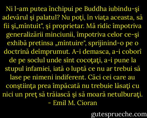 Ni l-am putea închipui pe Buddha iubindu-şi adevărul şi palatul? Nu poţi, în viaţa aceasta, să fii şi„mîntuit", şi proprietar. Mă ridic împotriva generalizării minciunii, împotriva celor ce-şi exhibă pretinsa „mîntuire", sprijinind-o pe o doctrină deîmprumut. A-i demasca, a-i coborî de pe soclul unde sînt cocoţaţi, a-i pune la stupul infamiei, iată o luptă ce nu ar trebui să lase pe nimeni indiferent. Căci cei care au conştiinţa prea împăcată nu trebuie lăsaţi cu nici un preţ să trăiască şi să moară netulburaţi. - Emil M. Cioran