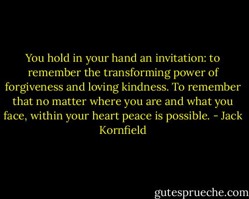 You hold in your hand an invitation: to remember the transforming power of forgiveness and loving kindness. To remember that no matter where you are and what you face, within your heart peace is possible. - Jack Kornfield
