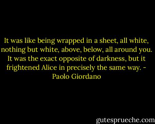 It was like being wrapped in a sheet, all white, nothing but white, above, below, all around you. It was the exact opposite of darkness, but it frightened Alice in precisely the same way. - Paolo Giordano