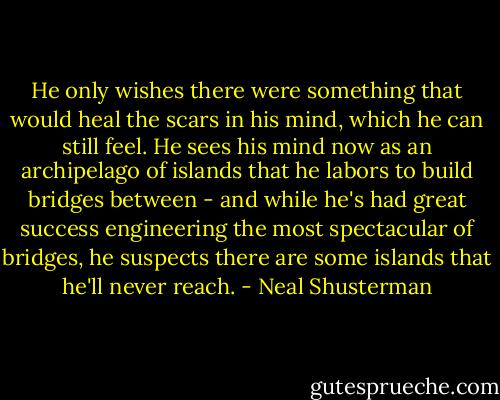 He only wishes there were something that would heal the scars in his mind, which he can still feel. He sees his mind now as an archipelago of islands that he labors to build bridges between - and while he's had great success engineering the most spectacular of bridges, he suspects there are some islands that he'll never reach. - Neal Shusterman