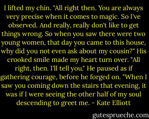 I lifted my chin. "All right then. You are always very precise when it comes to magic. So I've observed. And really, really don't like to get things wrong. So when you saw there were two young women, that day you came to this house, why did you not even ask about my cousin?"<br />His crooked smile made my heart turn over. "All right, then. I'll tell you." He paused as if gathering courage, before he forged on. "When I saw you coming down the stairs that evening, it was if I were seeing the other half of my soul descending to greet me. - Kate Elliott