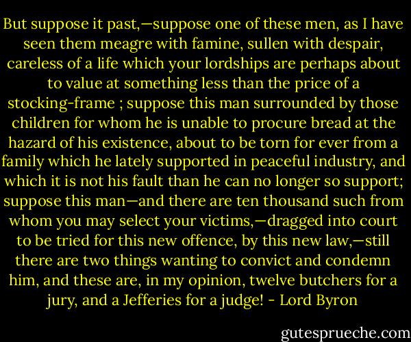 But suppose it past,—suppose one of these men, as I have seen them meagre with famine, sullen with despair, careless of a life which your lordships are perhaps about to value at something less than the price of a stocking-frame ; suppose this man surrounded by those children for whom he is unable to procure bread at the hazard of his existence, about to be torn for ever from a family which he lately supported in peaceful industry, and which it is not his fault than he can no longer so support; suppose this man—and there are ten thousand such from whom you may select your victims,—dragged into court to be tried for this new offence, by this new law,—still there are two things wanting to convict and condemn him, and these are, in my opinion, twelve butchers for a jury, and a Jefferies for a judge! - Lord Byron