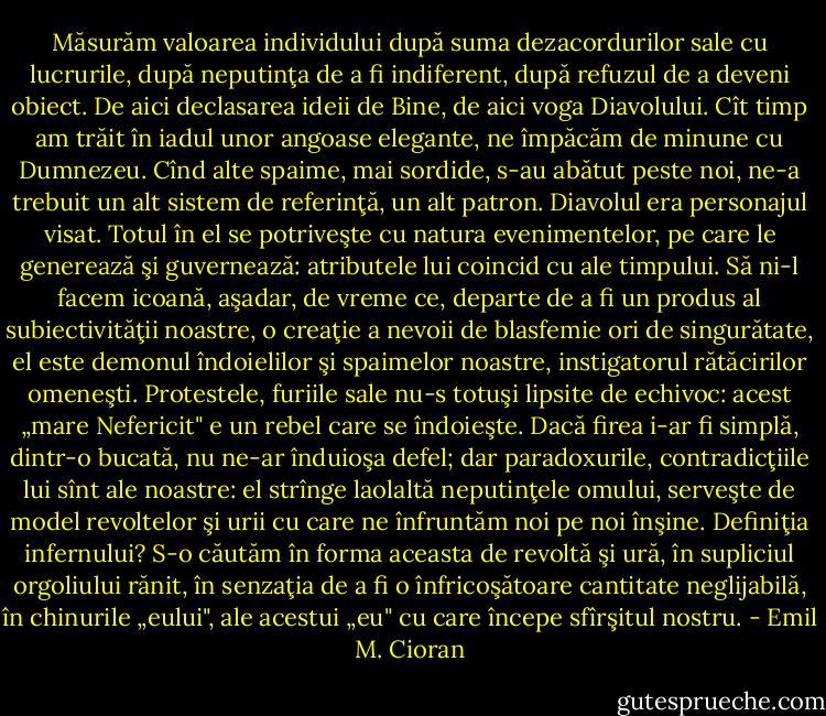 Măsurăm valoarea individului după suma dezacordurilor sale cu lucrurile, după neputinţa de a fi indiferent, după refuzul de a deveni obiect. De aici declasarea ideii de Bine, de aici voga Diavolului. Cît timp am trăit în iadul unor angoase elegante, ne împăcăm de minune cu Dumnezeu. Cînd alte spaime, mai sordide, s-au abătut peste noi, ne-a trebuit un alt sistem de referinţă, un alt patron. Diavolul era personajul visat. Totul în el se potriveşte cu natura evenimentelor, pe care le generează şi guvernează: atributele lui coincid cu ale timpului. Să ni-l facem icoană, aşadar, de vreme ce, departe de a fi un produs al subiectivităţii noastre, o creaţie a nevoii de blasfemie ori de singurătate, el este demonul îndoielilor şi spaimelor noastre, instigatorul rătăcirilor omeneşti. Protestele, furiile sale nu-s totuşi lipsite de echivoc: acest „mare Nefericit" e un rebel care se îndoieşte. Dacă firea i-ar fi simplă, dintr-o bucată, nu ne-ar înduioşa defel; dar paradoxurile, contradicţiile lui sînt ale noastre: el strînge laolaltă neputinţele omului, serveşte de model revoltelor şi urii cu care ne înfruntăm noi pe noi înşine. Definiţia infernului? S-o căutăm în forma aceasta de revoltă şi ură, în supliciul orgoliului rănit, în senzaţia de a fi o înfricoşătoare cantitate neglijabilă, în chinurile „eului", ale acestui „eu" cu care începe sfîrşitul nostru. - Emil M. Cioran