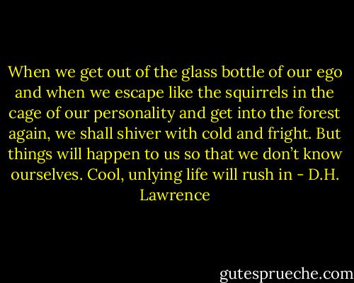 When we get out of the glass bottle of our ego and when we escape like the squirrels in the cage of our personality and get into the forest again, we shall shiver with cold and fright. But things will happen to us so that we don’t know ourselves. Cool, unlying life will rush in - D.H. Lawrence