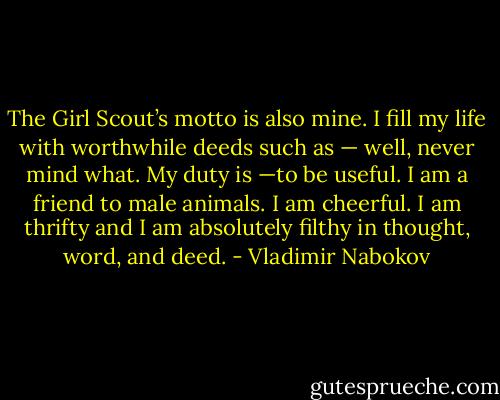 The Girl Scout’s motto is also mine. I fill my life with worthwhile deeds such as — well, never mind what. My duty is —to be useful. I am a friend to male animals. I am cheerful. I am thrifty and I am absolutely filthy in thought, word, and deed. - Vladimir Nabokov