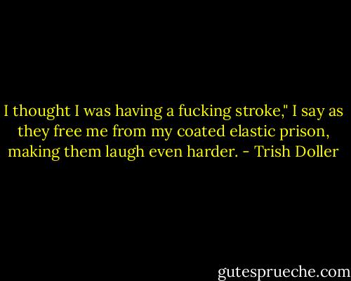 I thought I was having a fucking stroke," I say as they free me from my coated elastic prison, making them laugh even harder. - Trish Doller
