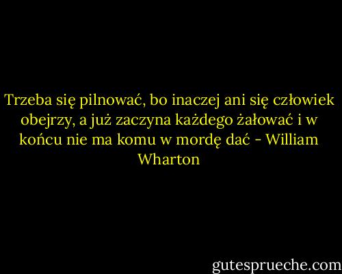 Trzeba się pilnować, bo inaczej ani się człowiek obejrzy, a już zaczyna każdego żałować i w końcu nie ma komu w mordę dać - William Wharton