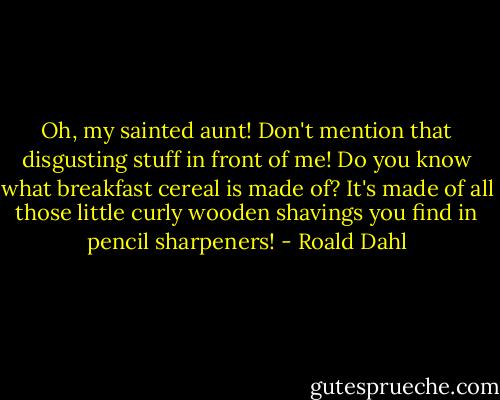 Oh, my sainted aunt! Don't mention that disgusting stuff in front of me! Do you know what breakfast cereal is made of? It's made of all those little curly wooden shavings you find in pencil sharpeners! - Roald Dahl