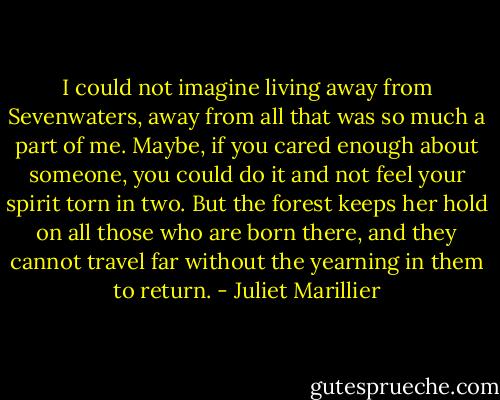 I could not imagine living away from Sevenwaters, away from all that was so much a part of me. Maybe, if you cared enough about someone, you could do it and not feel your spirit torn in two. But the forest keeps her hold on all those who are born there, and they cannot travel far without the yearning in them to return. - Juliet Marillier