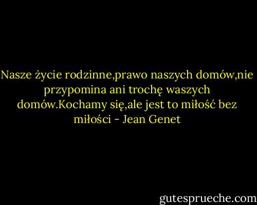 Nasze życie rodzinne,prawo naszych domów,nie przypomina ani trochę waszych domów.Kochamy się,ale jest to miłość bez miłości - Jean Genet