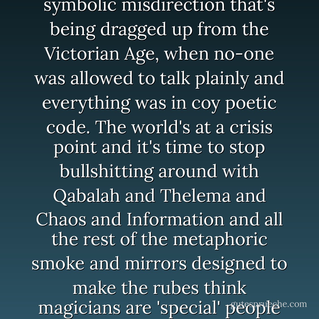 All the comics are sigils. "Sigil" as a word is out of date. All this magic stuff needs new terminology because it's not what people are being told it is at all. It's not all this wearying symbolic misdirection that's being dragged up from the Victorian Age, when no-one was allowed to talk plainly and everything was in coy poetic code. The world's at a crisis point and it's time to stop bullshitting around with Qabalah and Thelema and Chaos and Information and all the rest of the metaphoric smoke and mirrors designed to make the rubes think magicians are 'special' people with special powers. It's not like that. Everyone does magic all the time in different ways. "Life" plus "significance" = magic. - Grant Morrison