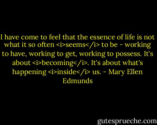 I have come to feel that the essence of life is not what it so often <i>seems</i> to be - working to have, working to get, working to possess. It's about <i>becoming</i>. It's about what's happening <i>inside</i> us. - Mary Ellen Edmunds