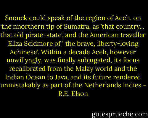 Snouck could speak of the region of Aceh, on the nnorthern tip of Sumatra, as 'that country... that old pirate-state', and the American traveller Eliza Scidmore of ' the brave, liberty-loving Achinese'. Within a decade Aceh, however unwillyngly, was finally subjugated, its focus recalibrated from the Malay world and the Indian Ocean to Java, and its future rendered unmistakably as part of the Netherlands Indies - R.E. Elson