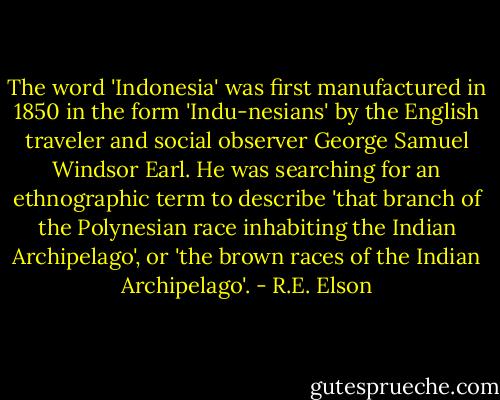 The word 'Indonesia' was first manufactured in 1850 in the form 'Indu-nesians' by the English traveler and social observer George Samuel Windsor Earl. He was searching for an ethnographic term to describe 'that branch of the Polynesian race inhabiting the Indian Archipelago', or 'the brown races of the Indian Archipelago'. - R.E. Elson