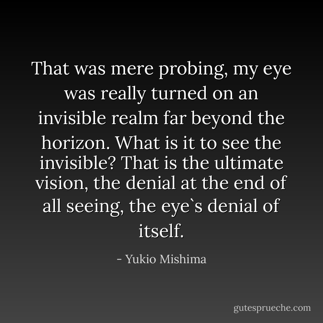 That was mere probing, my eye was really turned on an invisible realm far beyond the horizon. What is it to see the invisible? That is the ultimate vision, the denial at the end of all seeing, the eye`s denial of itself. - Yukio Mishima