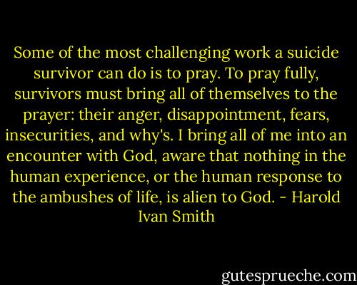 Some of the most challenging work a suicide survivor can do is to pray. To pray fully, survivors must bring all of themselves to the prayer: their anger, disappointment, fears, insecurities, and why's. I bring all of me into an encounter with God, aware that nothing in the human experience, or the human response to the ambushes of life, is alien to God. - Harold Ivan Smith