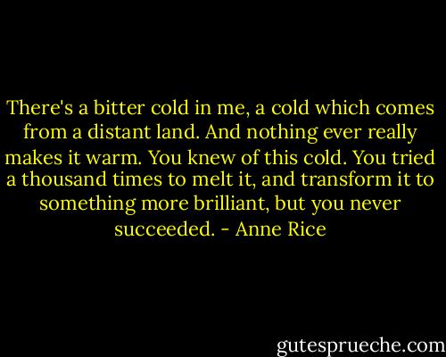 There's a bitter cold in me, a cold which comes from a distant land. And nothing ever really makes it warm. You knew of this cold. You tried a thousand times to melt it, and transform it to something more brilliant, but you never succeeded. - Anne Rice
