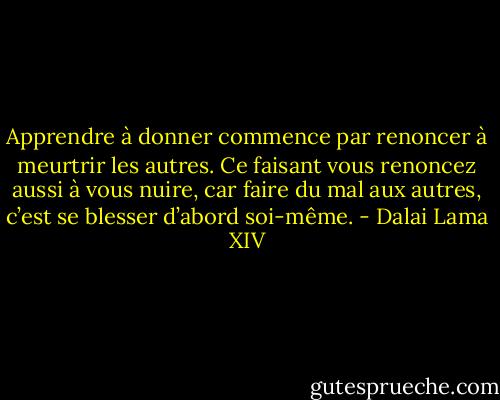 Apprendre à donner commence par renoncer à meurtrir les autres. Ce faisant vous renoncez aussi à vous nuire, car faire du mal aux autres, c’est se blesser d’abord soi-même. - Dalai Lama XIV