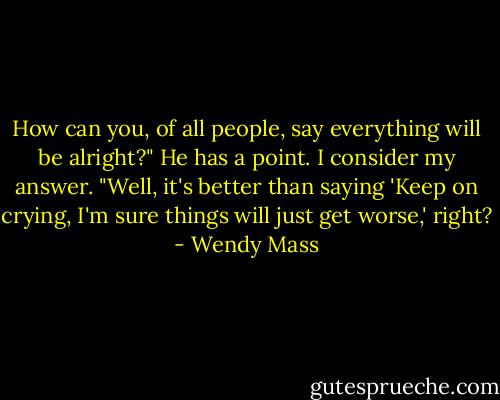 How can you, of all people, say everything will be alright?"<br />He has a point. I consider my answer. "Well, it's better than saying 'Keep on crying, I'm sure things will just get worse,' right? - Wendy Mass