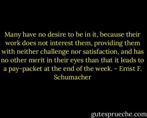 Many have no desire to be in it, because their work does not interest them, providing them with neither challenge nor satisfaction, and has no other merit in their eyes than that it leads to a pay-packet at the end of the week. - Ernst F. Schumacher