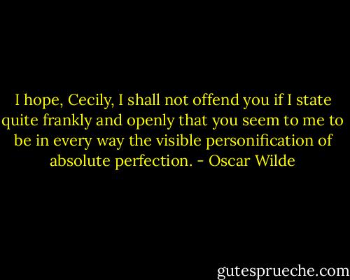 I hope, Cecily, I shall not offend you if I state quite frankly and openly that you seem to me to be in every way the visible personification of absolute perfection. - Oscar Wilde