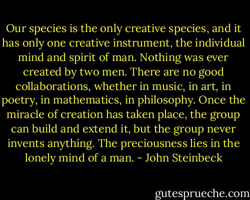 Our species is the only creative species, and it has only one creative instrument, the individual mind and spirit of man. Nothing was ever created by two men. There are no good collaborations, whether in music, in art, in poetry, in mathematics, in philosophy. Once the miracle of creation has taken place, the group can build and extend it, but the group never invents anything. The preciousness lies in the lonely mind of a man. - John Steinbeck