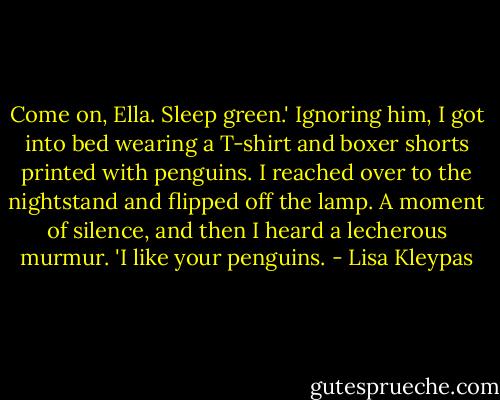 Come on, Ella. Sleep green.'<br />Ignoring him, I got into bed wearing a T-shirt and boxer shorts printed with penguins. I reached over to the nightstand and flipped off the lamp.<br />A moment of silence, and then I heard a lecherous murmur. 'I like your penguins. - Lisa Kleypas