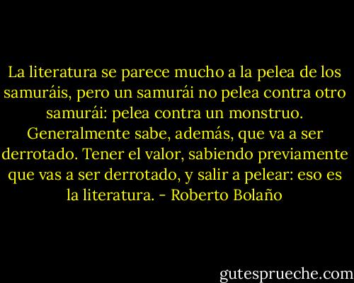 La literatura se parece mucho a la pelea de los samuráis, pero un samurái no pelea contra otro samurái: pelea contra un monstruo. Generalmente sabe, además, que va a ser derrotado. Tener el valor, sabiendo previamente que vas a ser derrotado, y salir a pelear: eso es la literatura. - Roberto Bolaño