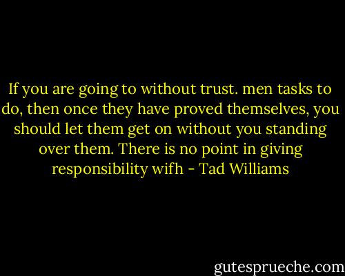 If you are going to without trust. men tasks to do, then once they have proved themselves, you should let them get on without you standing over them. There is no point in giving responsibility wifh - Tad Williams