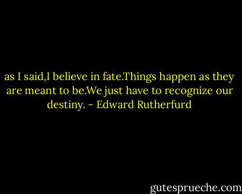 as I said,I believe in fate.Things happen as they are meant to be.We just have to recognize our destiny. - Edward Rutherfurd