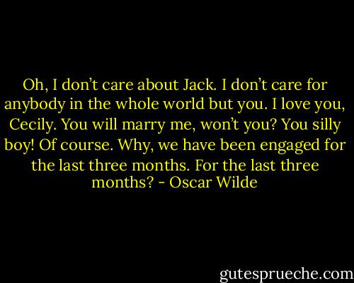 Oh, I don’t care about Jack. I don’t care for anybody in the whole world but you. I love you, Cecily. You will marry me, won’t you?<br />You silly boy! Of course. Why, we have been engaged for the last three months.<br />For the last three months? - Oscar Wilde