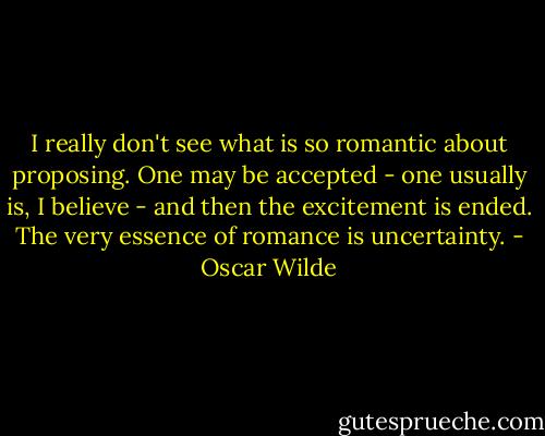 I really don't see what is so romantic about proposing. One may be accepted - one usually is, I believe - and then the excitement is ended. The very essence of romance is uncertainty. - Oscar Wilde