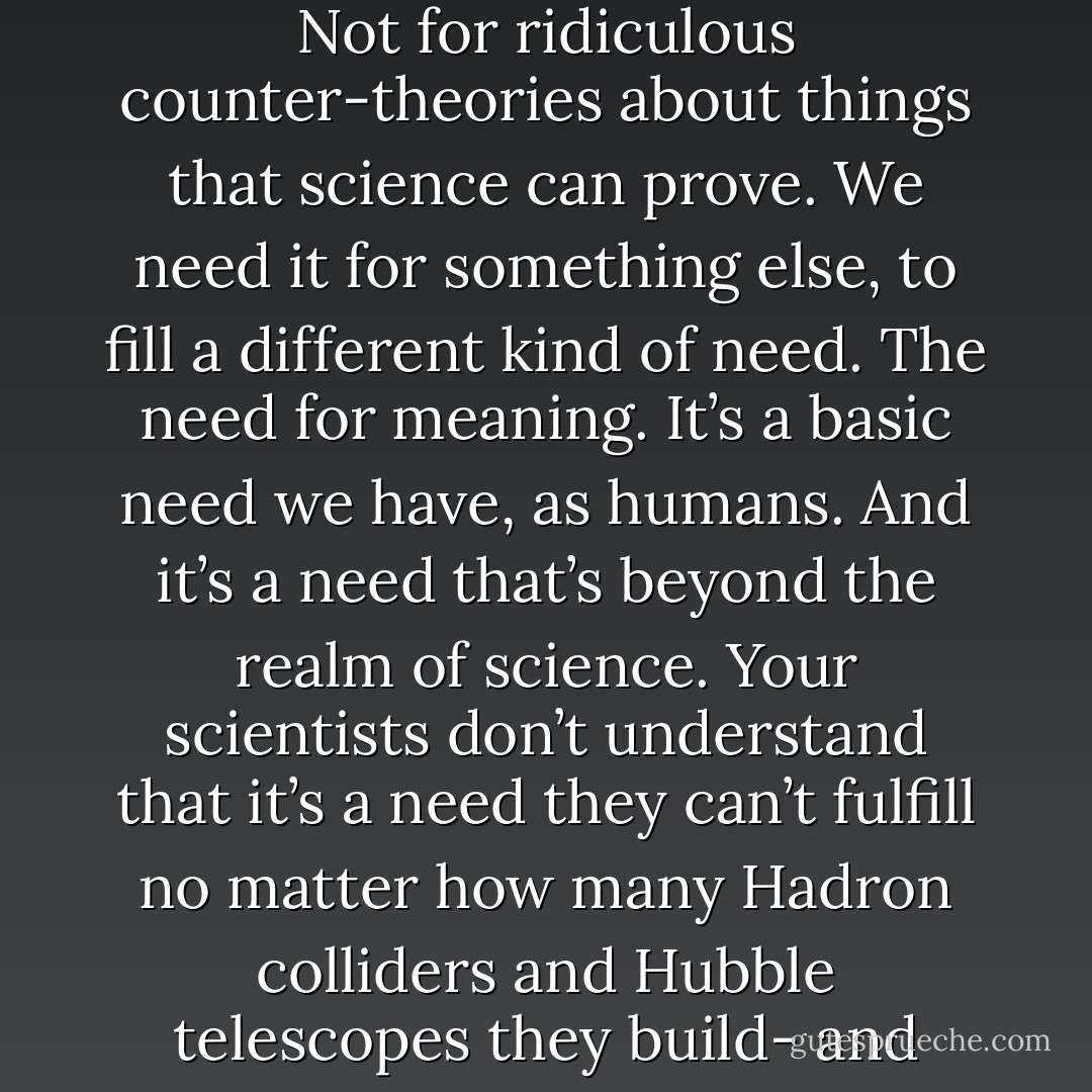 They don’t understand that religion and science are there to serve different purposes. We need science to understand how everything on this planet and beyond works – us, nature, everything we see around us. That’s fact – no one with a working brain can question that. But we also need religion. Not for ridiculous counter-theories about things that science can prove. We need it for something else, to fill a different kind of need. The need for meaning. It’s a basic need we have, as humans. And it’s a need that’s beyond the realm of science. Your scientists don’t understand that it’s a need they can’t fulfill no matter how many Hadron colliders and Hubble telescopes they build- and your preachers don’[t understand that their job is to help you discover a personal, inner sense of meaning and not behave like a bunch of zealots intent on converting the rest of the planet to their rigid, literalist view of how everyone should live their lives. - Raymond Khoury
