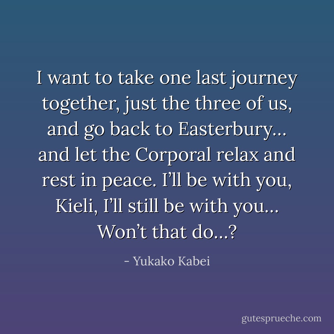 I want to take one last journey together, just the three of us, and go back to Easterbury… and let the Corporal relax and rest in peace. I’ll be with you, Kieli, I’ll still be with you… Won’t that do…? - Yukako Kabei