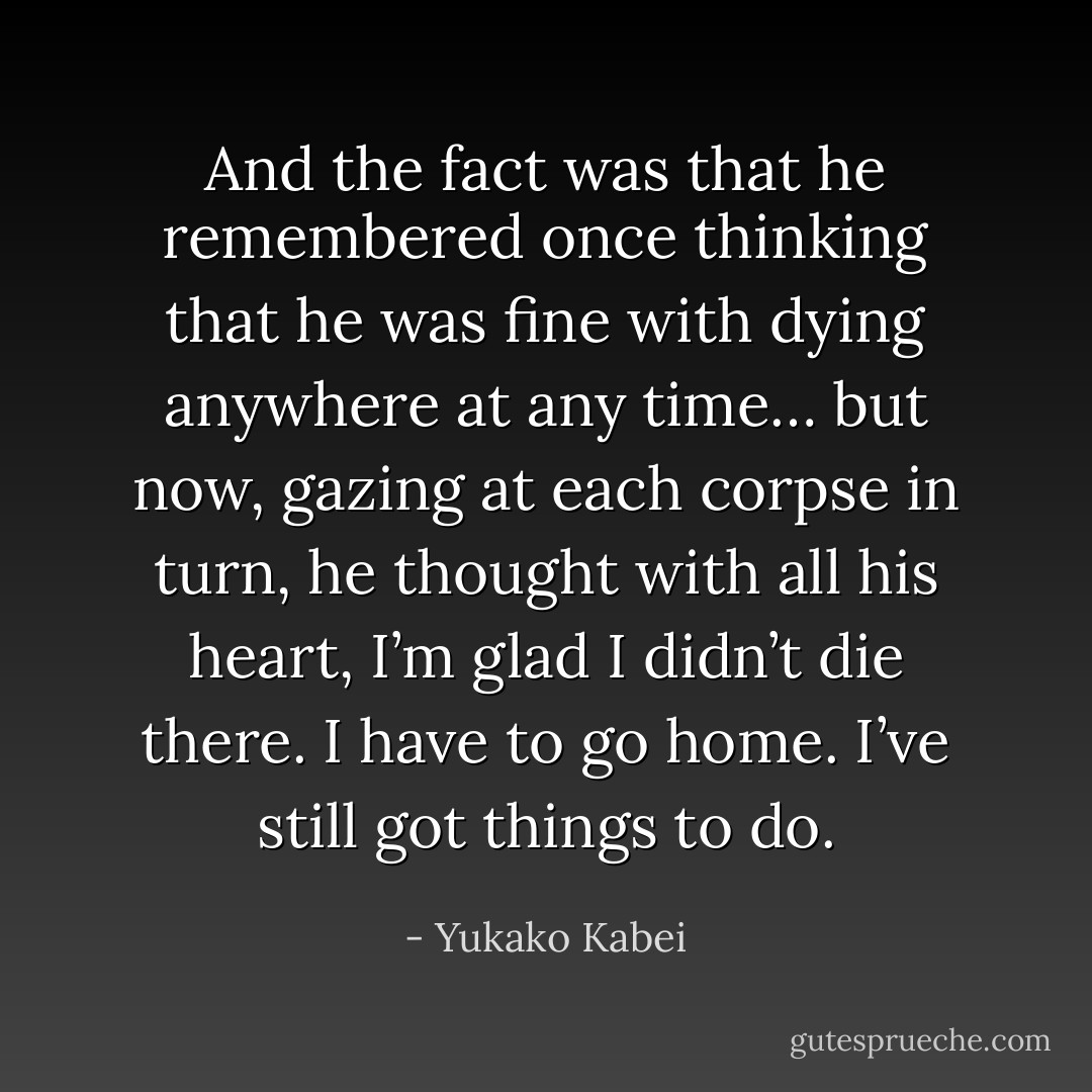 And the fact was that he remembered once thinking that he was fine with dying anywhere at any time… but now, gazing at each corpse in turn, he thought with all his heart, I’m glad I didn’t die there. I have to go home. I’ve still got things to do. - Yukako Kabei