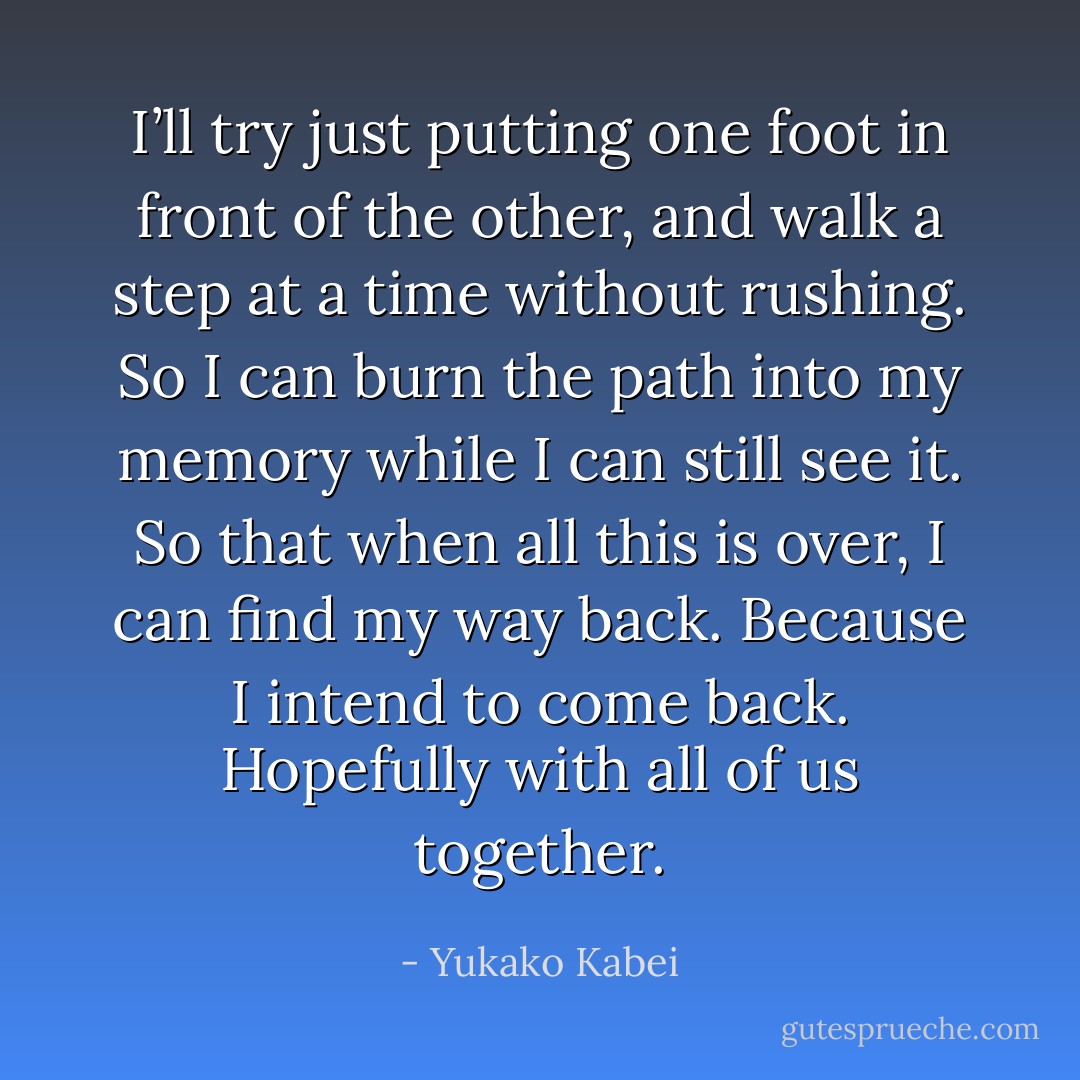 I’ll try just putting one foot in front of the other, and walk a step at a time without rushing. So I can burn the path into my memory while I can still see it. So that when all this is over, I can find my way back. Because I intend to come back. Hopefully with all of us together. - Yukako Kabei