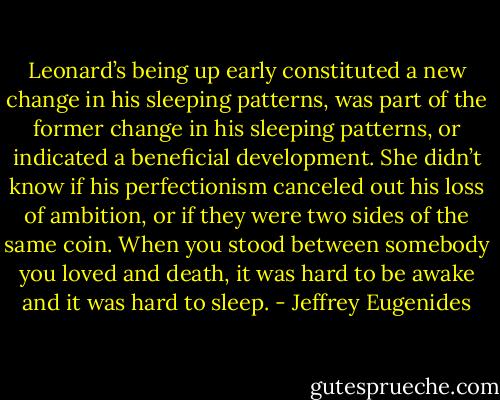 Leonard’s being up early constituted a new change in his sleeping patterns, was part of the former change in his sleeping patterns, or indicated a beneficial development. She didn’t know if his perfectionism canceled out his loss of ambition, or if they were two sides of the same coin. When you stood between somebody you loved and death, it was hard to be awake and it was hard to sleep. - Jeffrey Eugenides