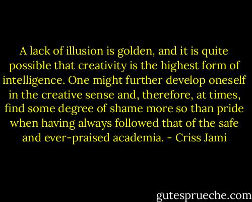 A lack of illusion is golden, and it is quite possible that creativity is the highest form of intelligence. One might further develop oneself in the creative sense and, therefore, at times, find some degree of shame more so than pride when having always followed that of the safe and ever-praised academia. - Criss Jami