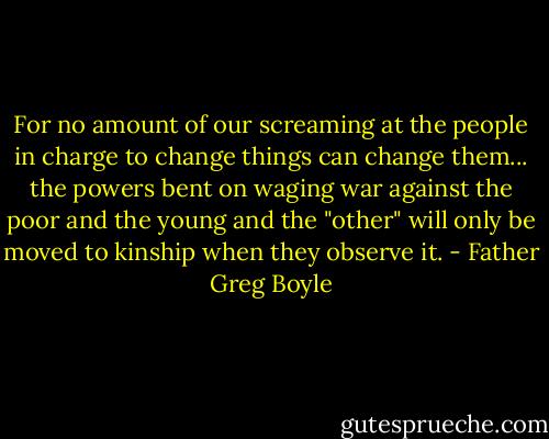 For no amount of our screaming at the people in charge to change things can change them... the powers bent on waging war against the poor and the young and the "other" will only be moved to kinship when they observe it. - Father Greg Boyle