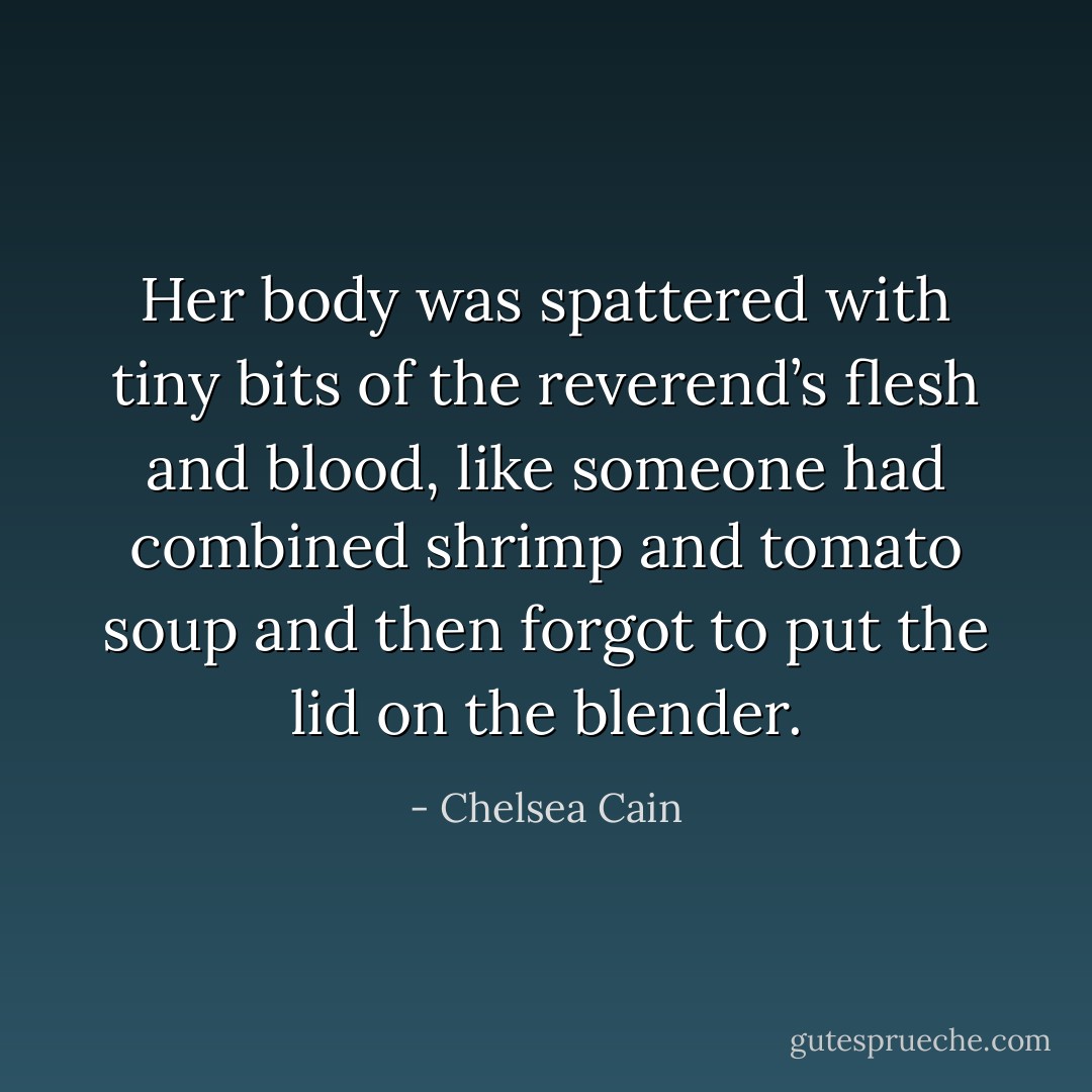 Her body was spattered with tiny bits of the reverend’s flesh and blood, like someone had combined shrimp and tomato soup and then forgot to put the lid on the blender. - Chelsea Cain