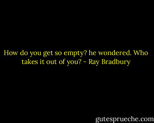 How do you get so empty? he wondered. Who takes it out of you? - Ray Bradbury