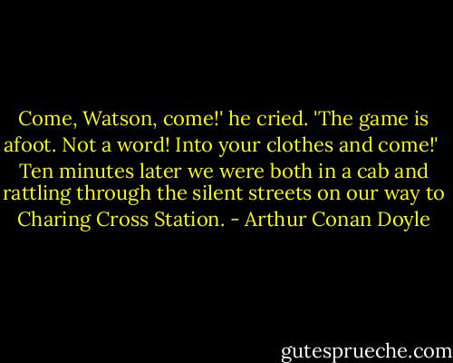 Come, Watson, come!' he cried. 'The game is afoot. Not a word! Into your clothes and come!'<br /><br />Ten minutes later we were both in a cab and rattling through the silent streets on our way to Charing Cross Station. - Arthur Conan Doyle