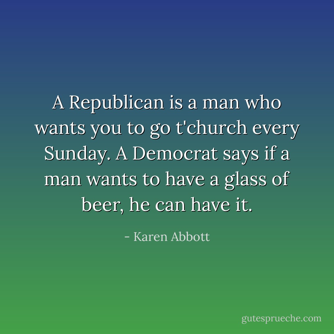 A Republican is a man who wants you to go t'church every Sunday. A Democrat says if a man wants to have a glass of beer, he can have it. - Karen Abbott