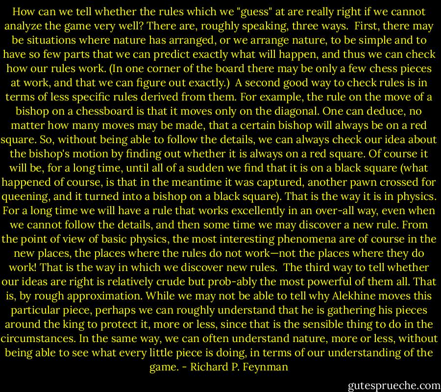 How can we tell whether the rules which we "guess" at are really right if we cannot analyze the game very well? There are, roughly speaking, three ways.<br /><br />First, there may be situations where nature has arranged, or we arrange nature, to be simple and to have so few parts that we can predict exactly what will happen, and thus we can check how our rules work. (In one corner of the board there may be only a few chess pieces at work, and that we can figure out exactly.)<br /><br />A second good way to check rules is in terms of less specific rules derived from them. For example, the rule on the move of a bishop on a chessboard is that it moves only on the diagonal. One can deduce, no matter how many moves may be made, that a certain bishop will always be on a red square. So, without being able to follow the details, we can always check our idea about the bishop's motion by finding out whether it is always on a red square. Of course it will be, for a long time, until all of a sudden we find that it is on a black square (what happened of course, is that in the meantime it was captured, another pawn crossed for queening, and it turned into a bishop on a black square). That is the way it is in physics. For a long time we will have a rule that works excellently in an over-all way, even when we cannot follow the details, and then some time we may discover a new rule. From the point of view of basic physics, the most interesting phenomena are of course in the new places, the places where the rules do not work—not the places where they do work! That is the way in which we discover new rules.<br /><br />The third way to tell whether our ideas are right is relatively crude but prob-ably the most powerful of them all. That is, by rough approximation. While we may not be able to tell why Alekhine moves this particular piece, perhaps we can roughly understand that he is gathering his pieces around the king to protect it, more or less, since that is the sensible thing to do in the circumstances. In the same way, we can often understand nature, more or less, without being able to see what every little piece is doing, in terms of our understanding of the game. - Richard P. Feynman