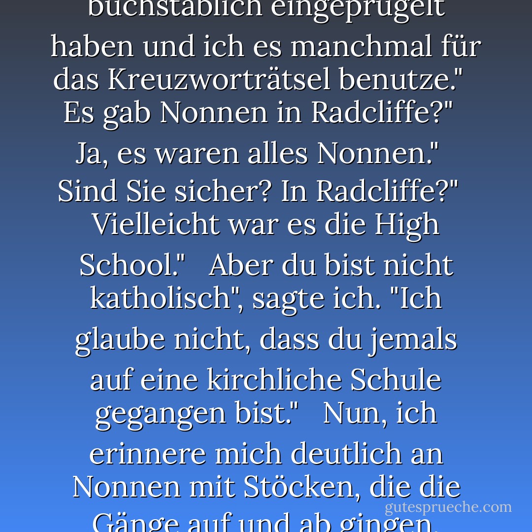 Aber sind Sie froh, dass Sie auf dem College waren? War es eine gute Erfahrung?"<br /> <br />Ich nehme an, das war es. Obwohl ich mich an nichts erinnern kann, was ich gelernt habe. Außer an Latein, und das nur, weil die Nonnen es uns buchstäblich eingeprügelt haben und ich es manchmal für das Kreuzworträtsel benutze."<br /> <br />Es gab Nonnen in Radcliffe?"<br /> <br />Ja, es waren alles Nonnen."<br /> <br />Sind Sie sicher? In Radcliffe?"<br /> <br />Vielleicht war es die High School."<br /> <br />Aber du bist nicht katholisch", sagte ich. "Ich glaube nicht, dass du jemals auf eine kirchliche Schule gegangen bist."<br /> <br />Nun, ich erinnere mich deutlich an Nonnen mit Stöcken, die die Gänge auf und ab gingen, während wir Latein rezitierten. Vielleicht war es eine Aufführung, in der ich mitgespielt habe, aber das bezweifle ich, denn Nonnen schlagen keine Kinder in Musicals. - Peter    Cameron<