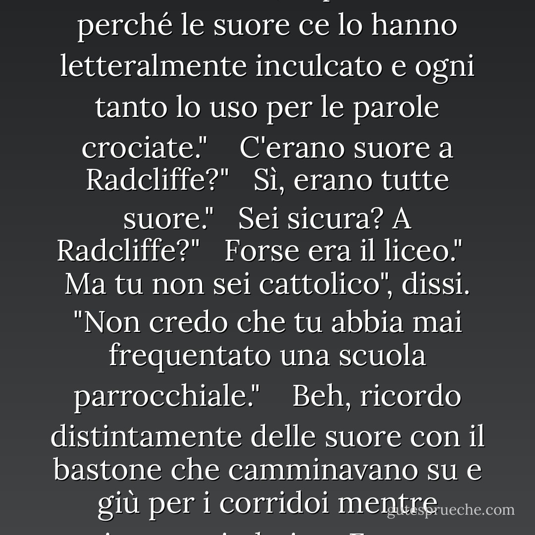 Ma sei contento di essere andato all'università? È stata una bella esperienza?"<br /> <br />Penso di sì. Anche se non ricordo una sola cosa che ho imparato. Tranne il latino, e questo solo perché le suore ce lo hanno letteralmente inculcato e ogni tanto lo uso per le parole crociate."<br /> <br /> C'erano suore a Radcliffe?"<br /> <br />Sì, erano tutte suore."<br /> <br />Sei sicura? A Radcliffe?"<br /> <br />Forse era il liceo."<br /> <br />Ma tu non sei cattolico", dissi. "Non credo che tu abbia mai frequentato una scuola parrocchiale."<br /> <br /> Beh, ricordo distintamente delle suore con il bastone che camminavano su e giù per i corridoi mentre recitavamo in latino. Forse era uno spettacolo a cui partecipavo, ma ne dubito perché le suore non picchiano i bambini nei musical. - Peter    Cameron