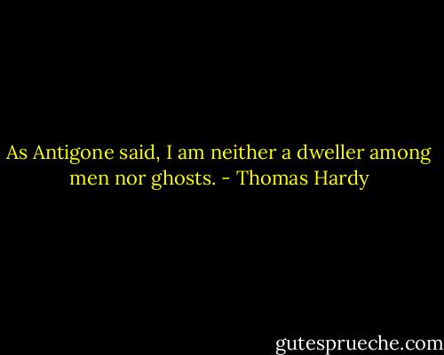 As Antigone said, I am neither a dweller among men nor ghosts. - Thomas Hardy