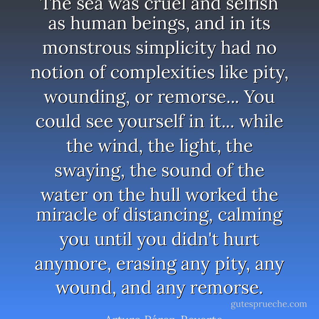 The sea was cruel and selfish as human beings, and in its monstrous simplicity had no notion of complexities like pity, wounding, or remorse... You could see yourself in it... while the wind, the light, the swaying, the sound of the water on the hull worked the miracle of distancing, calming you until you didn't hurt anymore, erasing any pity, any wound, and any remorse. - Arturo Pérez-Reverte