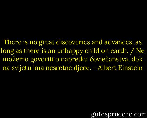 There is no great discoveries and advances, as long as there is an unhappy child on earth. / Ne možemo govoriti o napretku čovječanstva, dok na svijetu ima nesretne djece. - Albert Einstein