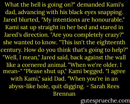 What the hell is going on?" demanded Kami's dad, advancing with his black eyes snapping. Jared blurted, "My intentions are honourable."<br />Kami sat up straight in her bed and stared in Jared's direction. "Are you completely crazy?" she wanted to know. "This isn't the eighteenth century. How do you think that's going to help?"<br />"Well, I mean," Jared said, back against the wall like a cornered animal. "When we're older. I mean-"<br />"Please shut up," Kami begged.<br />"I agree with Kami," said Dad. "When you're in an abyss-like hole, quit digging. - Sarah Rees Brennan
